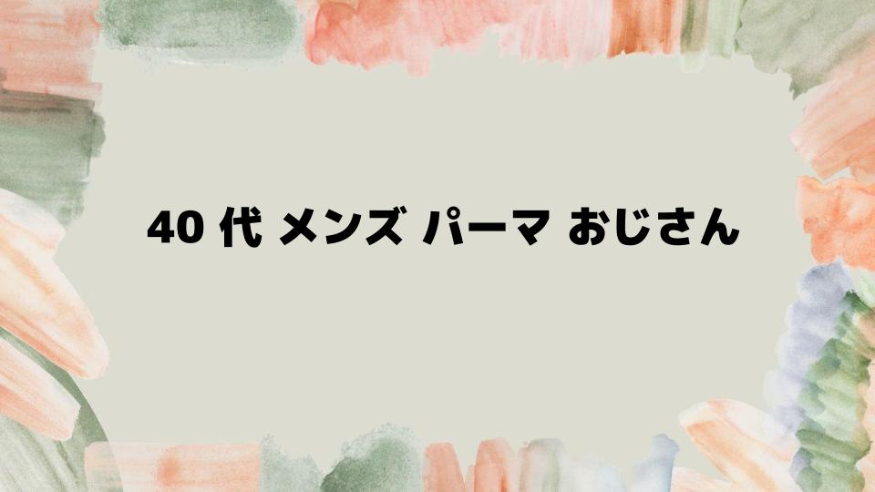 40代メンズパーマおじさんが選ぶべき理由と注意点